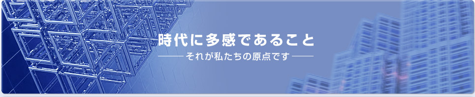 時代に多感であること -それが私たちの原点です。-